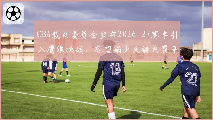 CBA裁判委员会宣布2026-27赛季引入鹰眼挑战,有望减少关键判罚争议