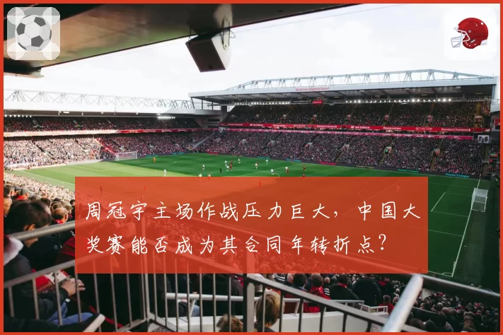 周冠宇主场作战压力巨大，中国大奖赛能否成为其合同年转折点？