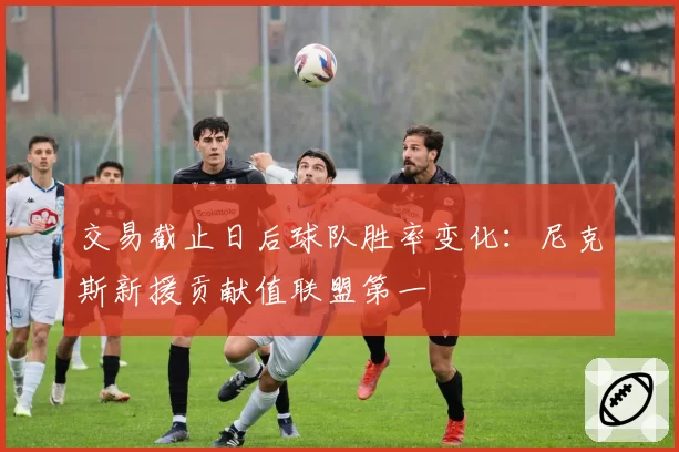 交易截止日后球队胜率变化：尼克斯新援贡献值联盟第一