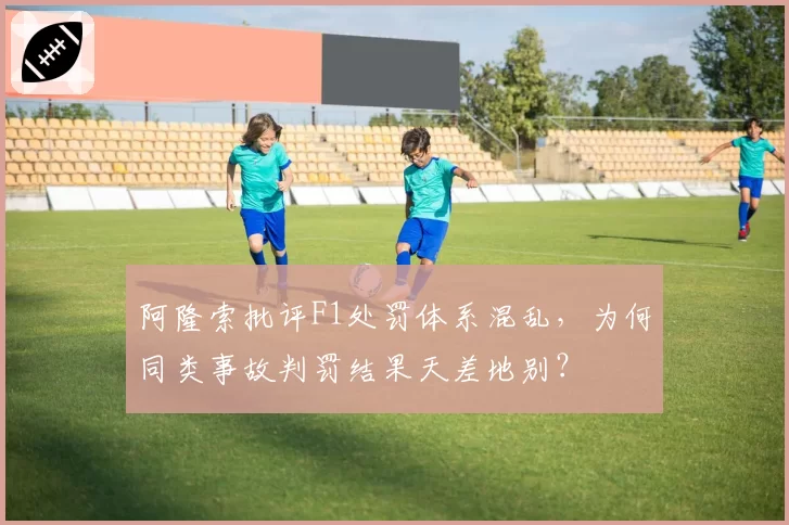 阿隆索批评F1处罚体系混乱,为何同类事故判罚结果天差地别?