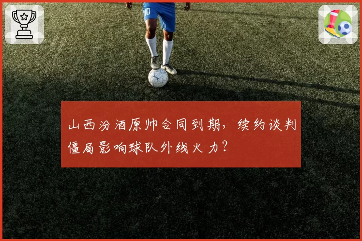 山西汾酒原帅合同到期,续约谈判僵局影响球队外线火力?