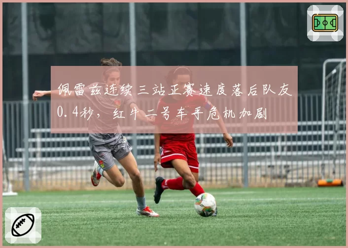 佩雷兹连续三站正赛速度落后队友0.4秒,红牛二号车手危机加剧