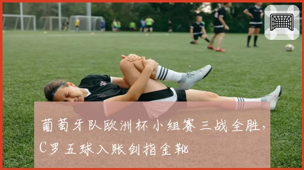 葡萄牙队欧洲杯小组赛三战全胜，C罗五球入账剑指金靴