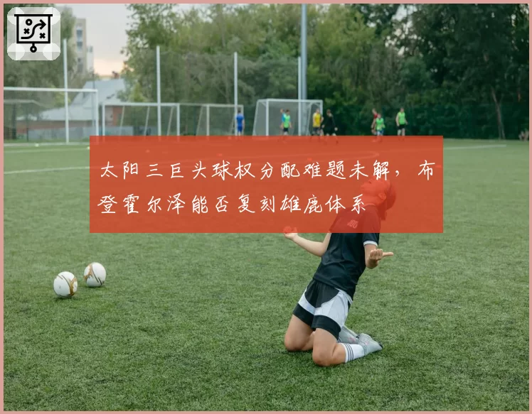 太阳三巨头球权分配难题未解，布登霍尔泽能否复刻雄鹿体系