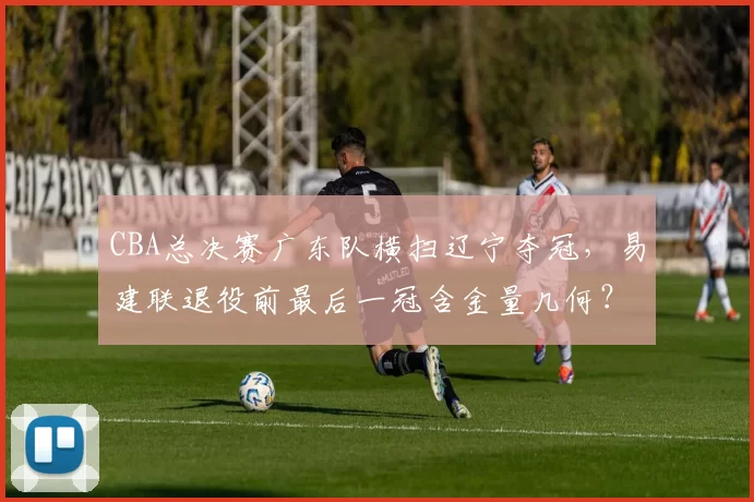 CBA总决赛广东队横扫辽宁夺冠,易建联退役前最后一冠含金量几何?