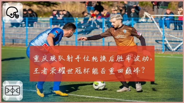 重庆狼队射手位轮换后胜率波动,王者荣耀世冠杯能否重回巅峰?