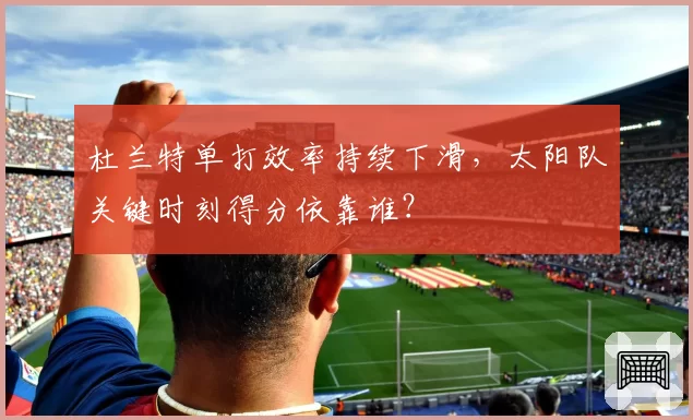 杜兰特单打效率持续下滑,太阳队关键时刻得分依靠谁?