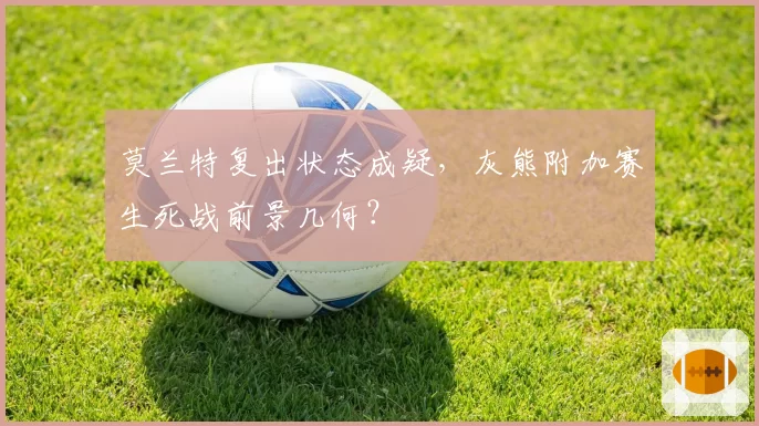 莫兰特复出状态成疑,灰熊附加赛生死战前景几何?