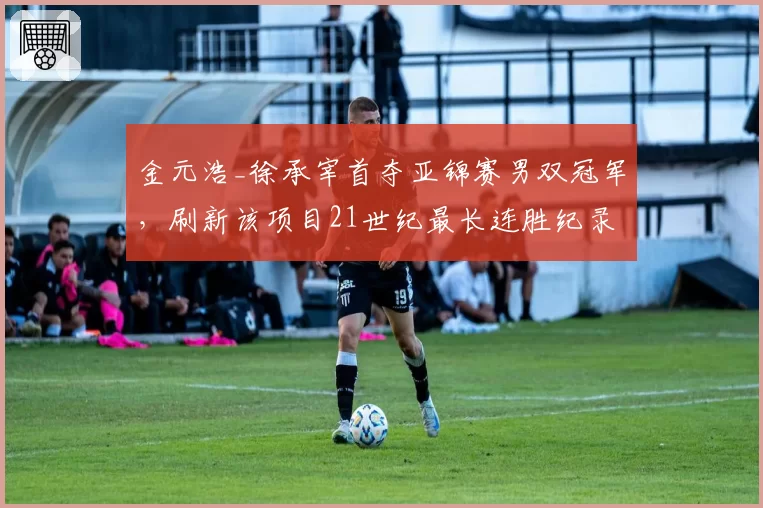 金元浩_徐承宰首夺亚锦赛男双冠军,刷新该项目21世纪最长连胜纪录