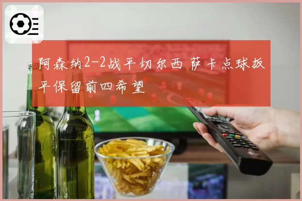阿森纳2-2战平切尔西 萨卡点球扳平保留前四希望