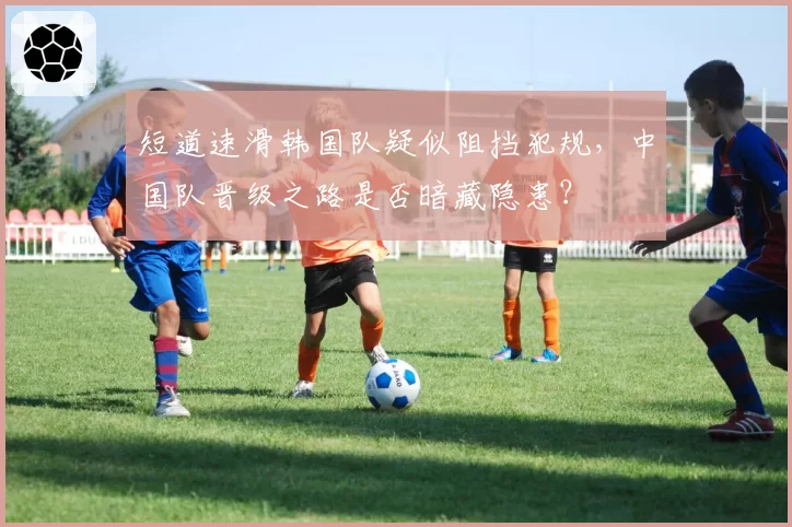 短道速滑韩国队疑似阻挡犯规,中国队晋级之路是否暗藏隐患?