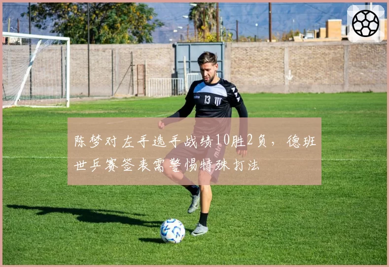 陈梦对左手选手战绩10胜2负，德班世乒赛签表需警惕特殊打法