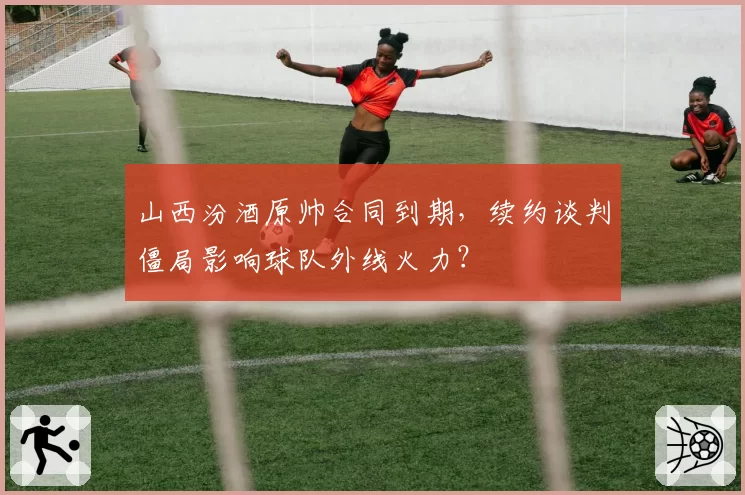山西汾酒原帅合同到期,续约谈判僵局影响球队外线火力?