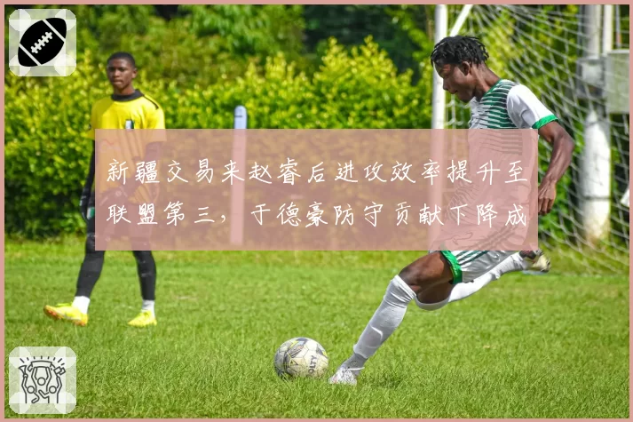 新疆交易来赵睿后进攻效率提升至联盟第三,于德豪防守贡献下降成替补短板
