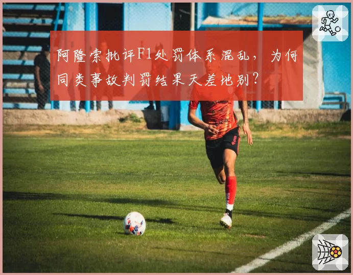 阿隆索批评F1处罚体系混乱,为何同类事故判罚结果天差地别?