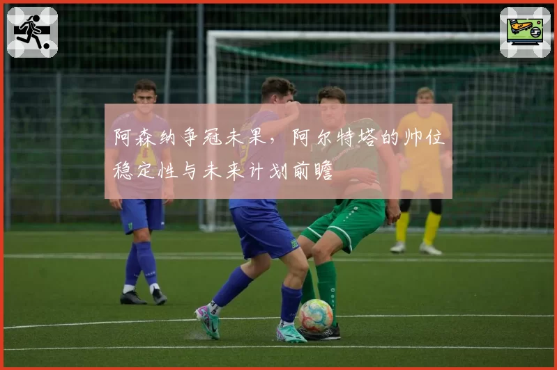 阿森纳争冠未果，阿尔特塔的帅位稳定性与未来计划前瞻