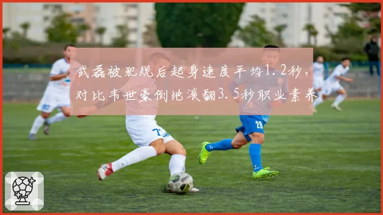 武磊被犯规后起身速度平均1.2秒，对比韦世豪倒地滚翻3.5秒职业素养差距