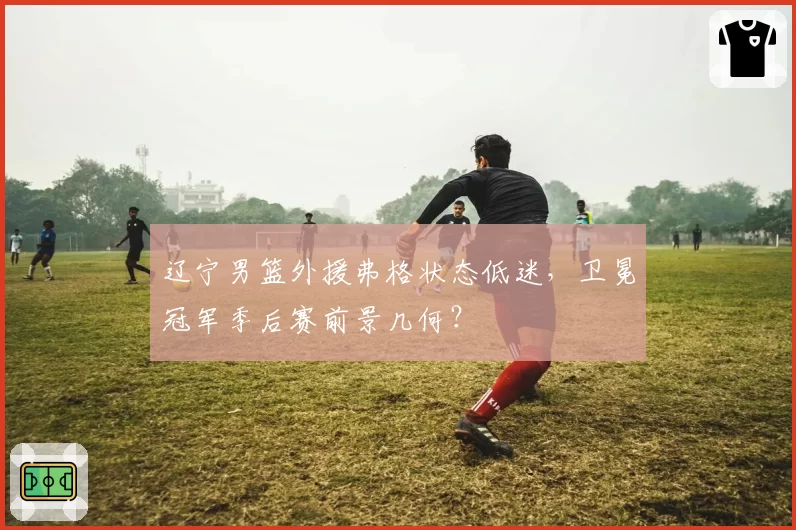 辽宁男篮外援弗格状态低迷，卫冕冠军季后赛前景几何？