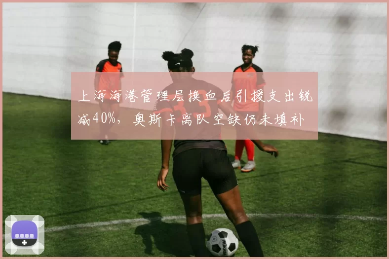 上海海港管理层换血后引援支出锐减40%,奥斯卡离队空缺仍未填补