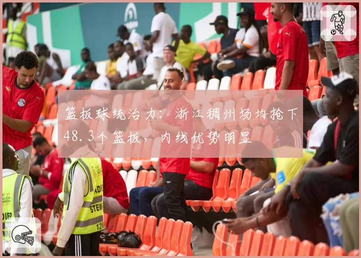 篮板球统治力：浙江稠州场均抢下48.3个篮板，内线优势明显