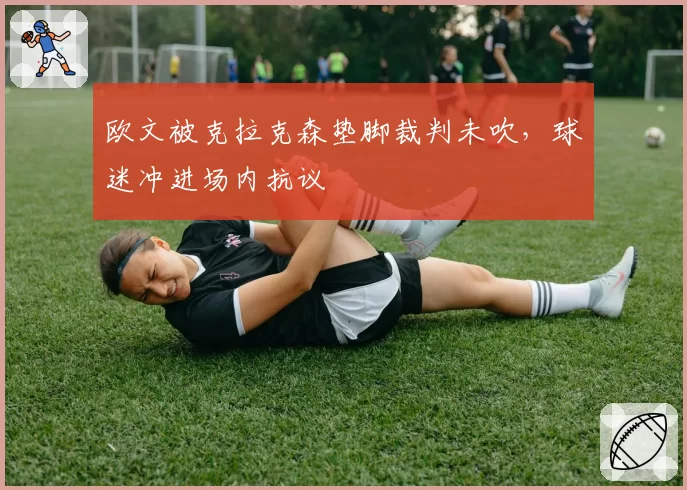 欧文被克拉克森垫脚裁判未吹,球迷冲进场内抗议