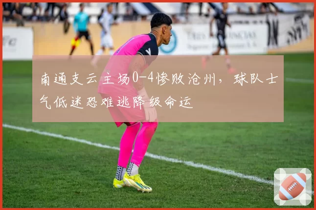 南通支云主场0-4惨败沧州，球队士气低迷恐难逃降级命运