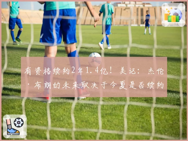 有资格续约2年1.4亿!美记:杰伦·布朗的未来取决于今夏是否续约