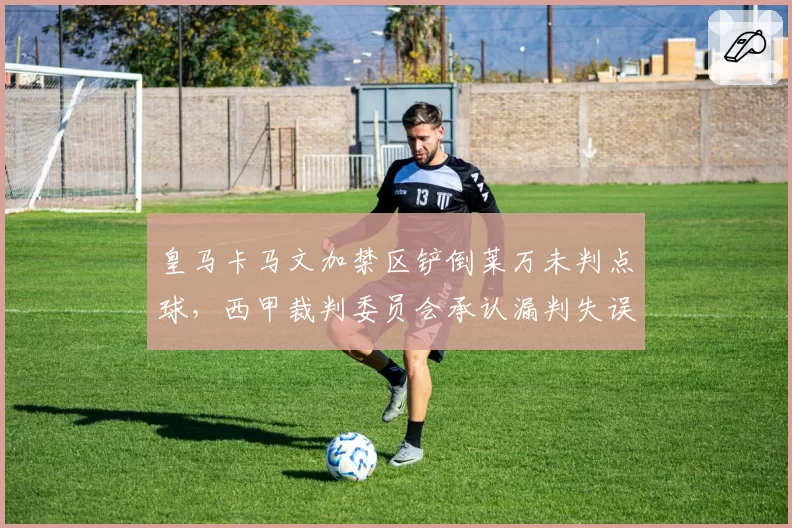 皇马卡马文加禁区铲倒莱万未判点球,西甲裁判委员会承认漏判失误