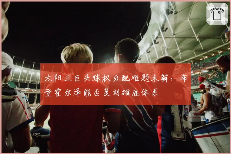 太阳三巨头球权分配难题未解，布登霍尔泽能否复刻雄鹿体系