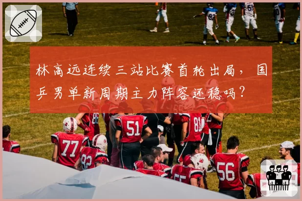 林高远连续三站比赛首轮出局，国乒男单新周期主力阵容还稳吗？