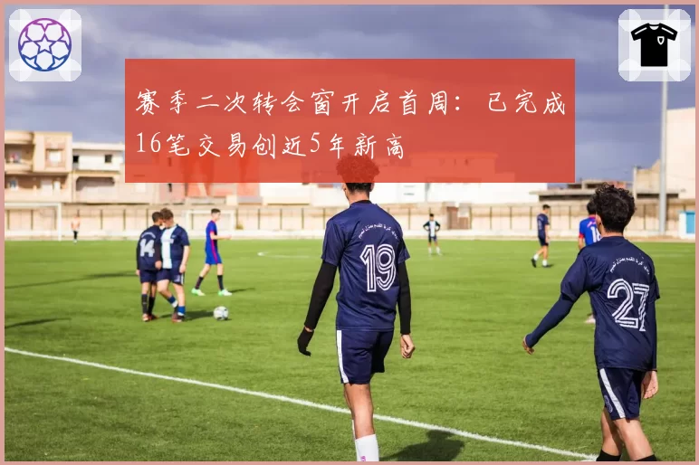 赛季二次转会窗开启首周：已完成16笔交易创近5年新高
