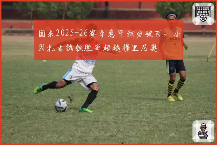 国米2025-26赛季意甲积分破百,小因扎吉执教胜率超越穆里尼奥