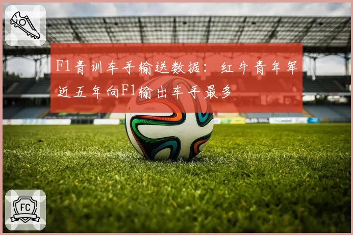 F1青训车手输送数据：红牛青年军近五年向F1输出车手最多