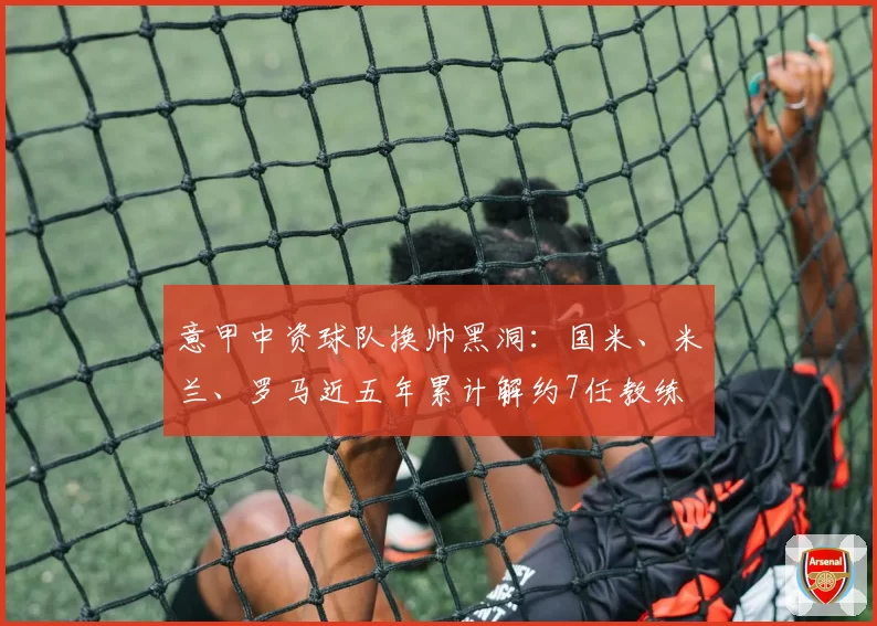 意甲中资球队换帅黑洞：国米、米兰、罗马近五年累计解约7任教练