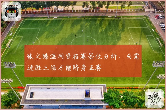 张之臻温网资格赛签位分析,或需连胜三场方能跻身正赛