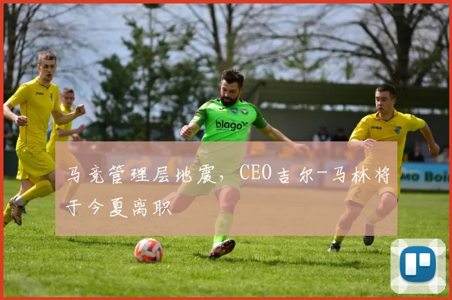 马竞管理层地震，CEO吉尔-马林将于今夏离职