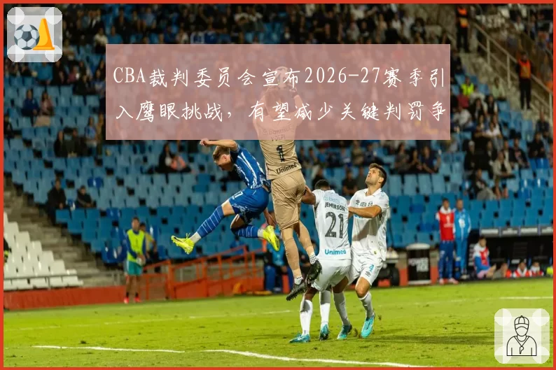 CBA裁判委员会宣布2026-27赛季引入鹰眼挑战,有望减少关键判罚争议