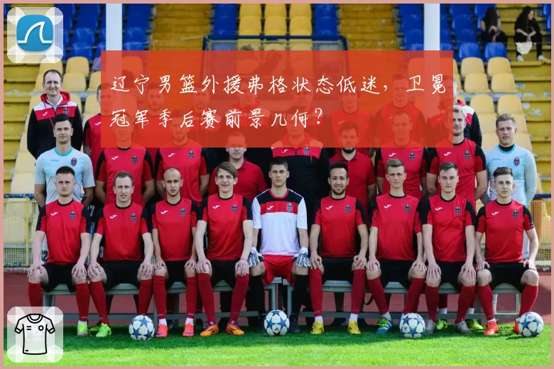 辽宁男篮外援弗格状态低迷，卫冕冠军季后赛前景几何？