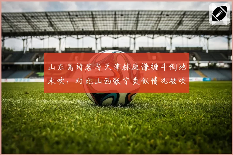 山东高诗岩与天津林庭谦缠斗倒地未吹,对比山西张宁类似情况被吹违体,判罚逻辑矛盾