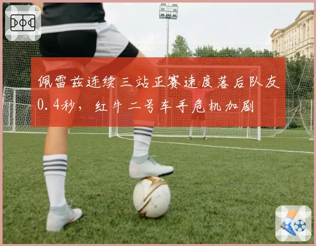 佩雷兹连续三站正赛速度落后队友0.4秒,红牛二号车手危机加剧