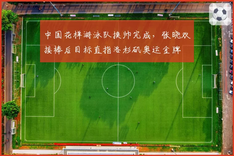 中国花样游泳队换帅完成，张晓欢接棒后目标直指洛杉矶奥运金牌