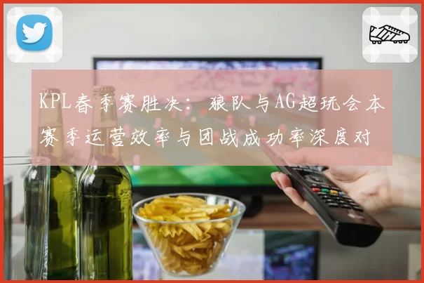 KPL春季赛胜决：狼队与AG超玩会本赛季运营效率与团战成功率深度对比