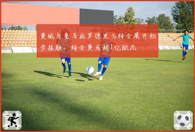 曼城与皇马就罗德里戈转会展开初步接触，转会费或超1亿欧元