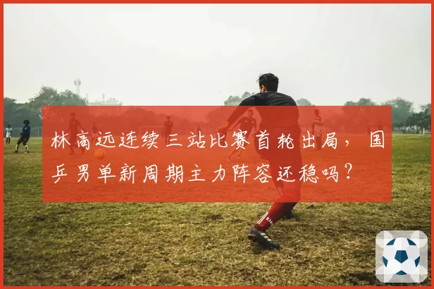林高远连续三站比赛首轮出局，国乒男单新周期主力阵容还稳吗？