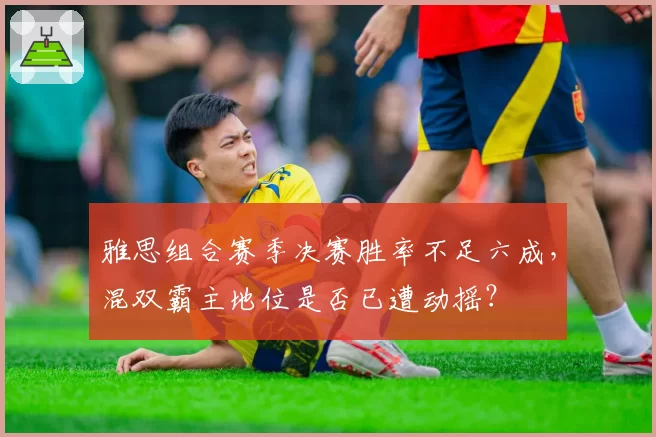 雅思组合赛季决赛胜率不足六成,混双霸主地位是否已遭动摇?