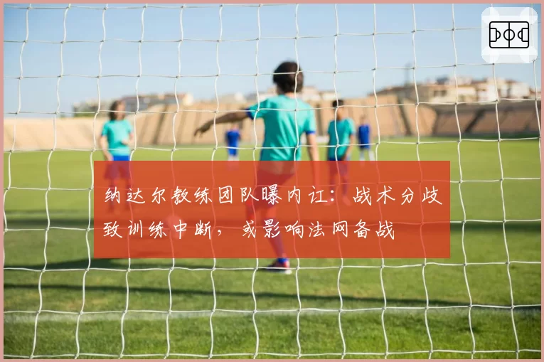 纳达尔教练团队曝内讧：战术分歧致训练中断，或影响法网备战