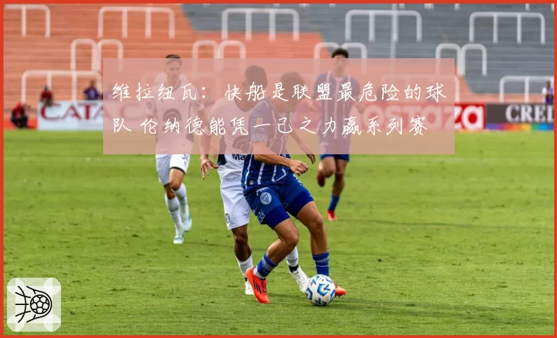 维拉纽瓦：快船是联盟最危险的球队 伦纳德能凭一己之力赢系列赛