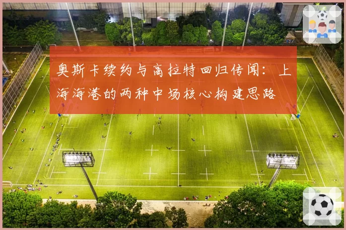 奥斯卡续约与高拉特回归传闻：上海海港的两种中场核心构建思路