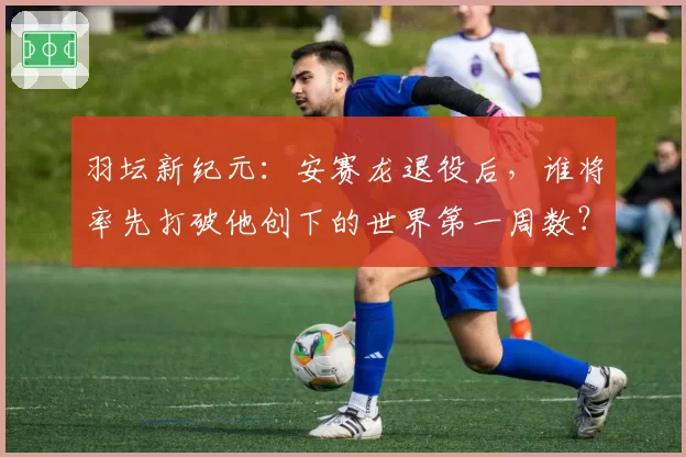 羽坛新纪元：安赛龙退役后，谁将率先打破他创下的世界第一周数？