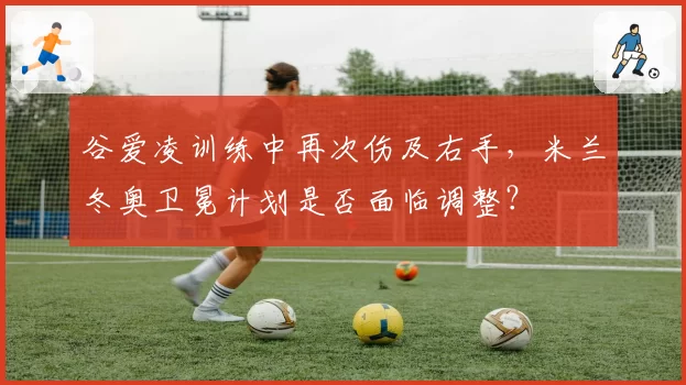 谷爱凌训练中再次伤及右手，米兰冬奥卫冕计划是否面临调整？